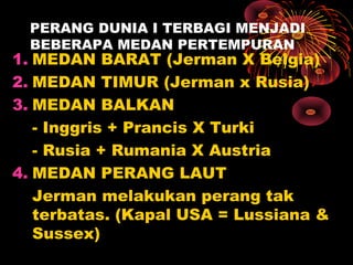 PERANG DUNIA I TERBAGI MENJADI
BEBERAPA MEDAN PERTEMPURAN
1. MEDAN BARAT (Jerman X Belgia)
2. MEDAN TIMUR (Jerman x Rusia)
3. MEDAN BALKAN
- Inggris + Prancis X Turki
- Rusia + Rumania X Austria
4. MEDAN PERANG LAUT
Jerman melakukan perang tak
terbatas. (Kapal USA = Lussiana &
Sussex)
 