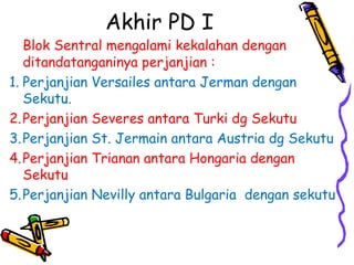 Akhir PD I
Blok Sentral mengalami kekalahan dengan
ditandatanganinya perjanjian :
1. Perjanjian Versailes antara Jerman dengan
Sekutu.
2.Perjanjian Severes antara Turki dg Sekutu
3.Perjanjian St. Jermain antara Austria dg Sekutu
4.Perjanjian Trianan antara Hongaria dengan
Sekutu
5.Perjanjian Nevilly antara Bulgaria dengan sekutu
 