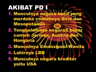 AKIBAT PD I
1. Munculnya negara kecil yang
merdeka contohnya Siria dan
Mesopotamia
2. Tenggelamnya negara2 besar
contoh Jerman, Austria dan
Hongaria
3. Munculnya Emansipasi Wanita
4. Lahirnya LBB
5. Munculnya negara kreditor
yaitu USA
 