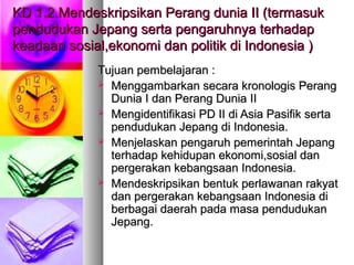 KD 1.2.Mendeskripsikan Perang dunia II (termasukKD 1.2.Mendeskripsikan Perang dunia II (termasuk
pendudukan Jepang serta pengaruhnya terhadappendudukan Jepang serta pengaruhnya terhadap
keadaan sosial,ekonomi dan politik di Indonesia )keadaan sosial,ekonomi dan politik di Indonesia )
Tujuan pembelajaran :Tujuan pembelajaran :
 Menggambarkan secara kronologis PerangMenggambarkan secara kronologis Perang
Dunia I dan Perang Dunia IIDunia I dan Perang Dunia II
 Mengidentifikasi PD II di Asia Pasifik sertaMengidentifikasi PD II di Asia Pasifik serta
pendudukan Jepang di Indonesia.pendudukan Jepang di Indonesia.
 Menjelaskan pengaruh pemerintah JepangMenjelaskan pengaruh pemerintah Jepang
terhadap kehidupan ekonomi,sosial danterhadap kehidupan ekonomi,sosial dan
pergerakan kebangsaan Indonesia.pergerakan kebangsaan Indonesia.
 Mendeskripsikan bentuk perlawanan rakyatMendeskripsikan bentuk perlawanan rakyat
dan pergerakan kebangsaan Indonesia didan pergerakan kebangsaan Indonesia di
berbagai daerah pada masa pendudukanberbagai daerah pada masa pendudukan
Jepang.Jepang.
 
