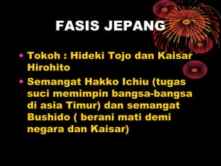 FASIS JEPANG
• Tokoh : Hideki Tojo dan Kaisar
Hirohito
• Semangat Hakko Ichiu (tugas
suci memimpin bangsa-bangsa
di asia Timur) dan semangat
Bushido ( berani mati demi
negara dan Kaisar)
 