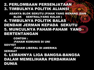2. PERLOMBAAN PERSENJATAAN2. PERLOMBAAN PERSENJATAAN
3. TIMBULNYA POLITIK ALIANSI3. TIMBULNYA POLITIK ALIANSI
ADANYA BLOK SEKUTU (PIHAK YANG MENANG )DANADANYA BLOK SEKUTU (PIHAK YANG MENANG )DAN
BLOK SENTRAL(YANG KALAH )BLOK SENTRAL(YANG KALAH )
4. TIMBULNYA POLITIK BALAS4. TIMBULNYA POLITIK BALAS
DENDAM JERMAN KEPADADENDAM JERMAN KEPADA SEKUTUSEKUTU
5. MUNCULNYA PAHAM-PAHAM5. MUNCULNYA PAHAM-PAHAM YANGYANG
BERTENTANGANBERTENTANGAN
CONTOH :CONTOH :
-PAHAM KOMUNIS DI UNI-PAHAM KOMUNIS DI UNI
SOVYETSOVYET
-PAHAM LIBERAL DI AMERIKA-PAHAM LIBERAL DI AMERIKA
SERIKATSERIKAT
6. LEMAHNYA LIGA BANGSA-BANGSA6. LEMAHNYA LIGA BANGSA-BANGSA
DALAM MEMELIHARA PERDAMAIANDALAM MEMELIHARA PERDAMAIAN
DUNIADUNIA
 