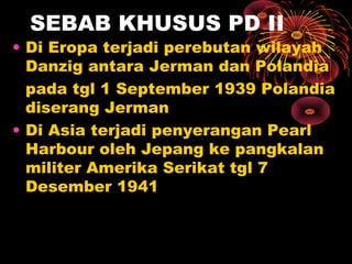 SEBAB KHUSUS PD II
• Di Eropa terjadi perebutan wilayah
Danzig antara Jerman dan Polandia
pada tgl 1 September 1939 Polandia
diserang Jerman
• Di Asia terjadi penyerangan Pearl
Harbour oleh Jepang ke pangkalan
militer Amerika Serikat tgl 7
Desember 1941
 