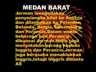 MEDAN BARAT
Jerman mengadakan
penyerangan kilat ke Austria
dan dilanjutkan ke Polandia,
Belanda, Belgia, Luxemburg,
dan Perancis.Dalam waktu
beberapa hari Perancis
dikuasai Jerman.Italia juga
menyatakan perang kepada
Inggris dan Perancis.Jerman
juga berusaha menaklukkan
Inggris,tetapi Inggris dibantu
AS
 