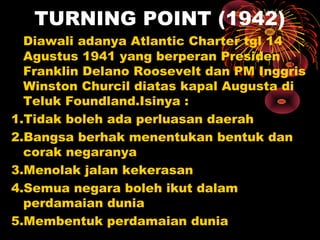 TURNING POINT (1942)
Diawali adanya Atlantic Charter tgl 14
Agustus 1941 yang berperan Presiden
Franklin Delano Roosevelt dan PM Inggris
Winston Churcil diatas kapal Augusta di
Teluk Foundland.Isinya :
1.Tidak boleh ada perluasan daerah
2.Bangsa berhak menentukan bentuk dan
corak negaranya
3.Menolak jalan kekerasan
4.Semua negara boleh ikut dalam
perdamaian dunia
5.Membentuk perdamaian dunia
 