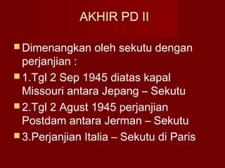 AKHIR PD II
 Dimenangkan oleh sekutu dengan
perjanjian :
 1.Tgl 2 Sep 1945 diatas kapal
Missouri antara Jepang – Sekutu
 2.Tgl 2 Agust 1945 perjanjian
Postdam antara Jerman – Sekutu
 3.Perjanjian Italia – Sekutu di Paris
 