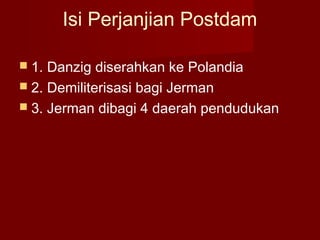 Isi Perjanjian Postdam
 1. Danzig diserahkan ke Polandia
 2. Demiliterisasi bagi Jerman
 3. Jerman dibagi 4 daerah pendudukan
 