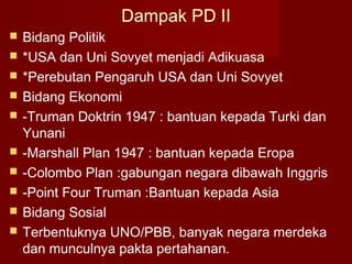 Dampak PD II
 Bidang Politik
 *USA dan Uni Sovyet menjadi Adikuasa
 *Perebutan Pengaruh USA dan Uni Sovyet
 Bidang Ekonomi
 -Truman Doktrin 1947 : bantuan kepada Turki dan
Yunani
 -Marshall Plan 1947 : bantuan kepada Eropa
 -Colombo Plan :gabungan negara dibawah Inggris
 -Point Four Truman :Bantuan kepada Asia
 Bidang Sosial
 Terbentuknya UNO/PBB, banyak negara merdeka
dan munculnya pakta pertahanan.
 