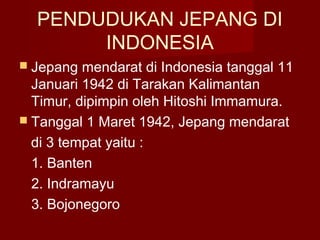 PENDUDUKAN JEPANG DI
INDONESIA
 Jepang mendarat di Indonesia tanggal 11
Januari 1942 di Tarakan Kalimantan
Timur, dipimpin oleh Hitoshi Immamura.
 Tanggal 1 Maret 1942, Jepang mendarat
di 3 tempat yaitu :
1. Banten
2. Indramayu
3. Bojonegoro
 