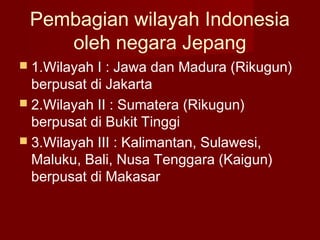 Pembagian wilayah Indonesia
oleh negara Jepang
 1.Wilayah I : Jawa dan Madura (Rikugun)
berpusat di Jakarta
 2.Wilayah II : Sumatera (Rikugun)
berpusat di Bukit Tinggi
 3.Wilayah III : Kalimantan, Sulawesi,
Maluku, Bali, Nusa Tenggara (Kaigun)
berpusat di Makasar
 