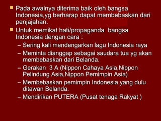  Pada awalnya diterima baik oleh bangsaPada awalnya diterima baik oleh bangsa
Indonesia,yg berharap dapat membebaskan dariIndonesia,yg berharap dapat membebaskan dari
penjajahan.penjajahan.
 Untuk memikat hati/propaganda bangsaUntuk memikat hati/propaganda bangsa
Indonesia dengan cara :Indonesia dengan cara :
– Sering kali mendengarkan lagu Indonesia rayaSering kali mendengarkan lagu Indonesia raya
– Meminta dianggap sebagai saudara tua yg akanMeminta dianggap sebagai saudara tua yg akan
membebaskan dari Belanda.membebaskan dari Belanda.
– Gerakan 3 A (Nippon Cahaya Asia,NipponGerakan 3 A (Nippon Cahaya Asia,Nippon
Pelindung Asia,Nippon Pemimpin Asia)Pelindung Asia,Nippon Pemimpin Asia)
– Membebaskan pemimpin Indonesia yang duluMembebaskan pemimpin Indonesia yang dulu
ditawan Belanda.ditawan Belanda.
– Mendirikan PUTERA (Pusat tenaga Rakyat )Mendirikan PUTERA (Pusat tenaga Rakyat )
 