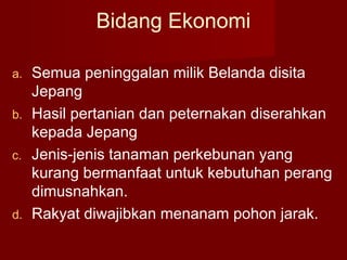 Bidang Ekonomi
a. Semua peninggalan milik Belanda disita
Jepang
b. Hasil pertanian dan peternakan diserahkan
kepada Jepang
c. Jenis-jenis tanaman perkebunan yang
kurang bermanfaat untuk kebutuhan perang
dimusnahkan.
d. Rakyat diwajibkan menanam pohon jarak.
 