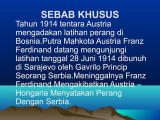SEBAB KHUSUS
Tahun 1914 tentara Austria
mengadakan latihan perang di
Bosnia.Putra Mahkota Austria Franz
Ferdinand datang mengunjungi
latihan tanggal 28 Juni 1914 dibunuh
di Sarajevo oleh Gavrilo Princip
Seorang Serbia.Meninggalnya Franz
Ferdinand Mengakibatkan Austria –
Hongaria Menyatakan Perang
Dengan Serbia.
 
