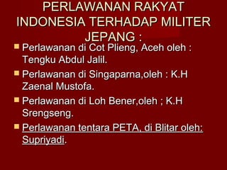 PERLAWANAN RAKYATPERLAWANAN RAKYAT
INDONESIA TERHADAP MILITERINDONESIA TERHADAP MILITER
JEPANG :JEPANG :
 Perlawanan di Cot Plieng, Aceh oleh :Perlawanan di Cot Plieng, Aceh oleh :
Tengku Abdul Jalil.Tengku Abdul Jalil.
 Perlawanan di Singaparna,oleh : K.HPerlawanan di Singaparna,oleh : K.H
Zaenal Mustofa.Zaenal Mustofa.
 Perlawanan di Loh Bener,oleh ; K.HPerlawanan di Loh Bener,oleh ; K.H
Srengseng.Srengseng.
 Perlawanan tentara PETA, di Blitar oleh:Perlawanan tentara PETA, di Blitar oleh:
SupriyadiSupriyadi..
 