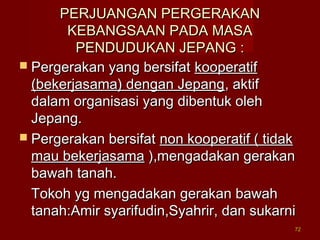7272
PERJUANGAN PERGERAKANPERJUANGAN PERGERAKAN
KEBANGSAAN PADA MASAKEBANGSAAN PADA MASA
PENDUDUKAN JEPANG :PENDUDUKAN JEPANG :
 Pergerakan yang bersifatPergerakan yang bersifat kooperatifkooperatif
(bekerjasama) dengan Jepang(bekerjasama) dengan Jepang, aktif, aktif
dalam organisasi yang dibentuk olehdalam organisasi yang dibentuk oleh
Jepang.Jepang.
 Pergerakan bersifatPergerakan bersifat non kooperatif ( tidaknon kooperatif ( tidak
mau bekerjasamamau bekerjasama ),mengadakan gerakan),mengadakan gerakan
bawah tanah.bawah tanah.
Tokoh yg mengadakan gerakan bawahTokoh yg mengadakan gerakan bawah
tanah:Amir syarifudin,Syahrir, dan sukarnitanah:Amir syarifudin,Syahrir, dan sukarni
 