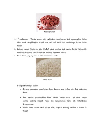 5. Pengelupasan : Wanita jepang rajin melakukan pengelupasan kulit menggunakan bahan
alami untuk menghilangkan sel-sel kulit mati dari wajah dan membuatnya berseri bebas
kusam.
6. kotoran burung Uguisu no Fun (Bulbul) untuk membuat kulit mereka bersih. Bahkan tak
tanggung-tanggung kotoran tersebut langsung dijadikan masker.
7. Beras ketan yang digunakan untuk memutihkan kulit
Cara pembuatannya adalah :
 Pertama masukkan beras ketan dalam kantong yang terbuat dari kain satin atau
katun
 Lalu, tumbuk perlahan-lahan beras tersebut hingga halus. Tapi awas, jangan
sampai kantong menjadi rusak dan menyebabkan beras jadi berhamburan
kemana-mana.
 Setelah beras dirasa sudah cukup halus, celupkan kantong tersebut ke dalam air
hangat.
Kacang merah
Beras ketan
 