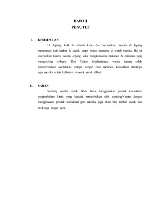 BAB III
PENUTUP
I. KESIMPULAN
Di Jepang, kulit itu adalah kunci dari kecantikan. Wanita di Jepang
mempunyai kulit lembut & cantik tanpa bekas, terutama di wajah mereka. Hal ini
disebabkan karena wanita Jepang suka mengkonsumsi makanan & minuman yang
mengandung collagen. Dan Dalam kesehariannya wanita jepang selalu
memperhatikan kecantikan dirinya dengan cara merawat kecantikan tubuhnya
agar mereka selalu kelihatan menarik untuk dilihat.
II. SARAN
Seorang wanita cantik tidak harus menggunakan prodak kecantikan
yangberbahan kimia yang banyak menimbulkan efek samping.Namun dengan
menggunakan prodak tradisional pun mereka juga akan bias terlihat cantik dan
resikonya sangat kecil.
 