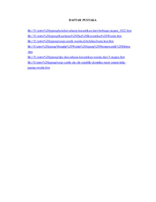 DAFTAR PUSTAKA
file:///E:/antro%20jepang/ketahui-rahasia-kecantikan-dari-berbagai-negara_1022.htm
file:///E:/antro%20jepang/Kesehatan%20Dan%20Kecantikan%20Wanita.htm
file:///E:/antro%20jepang/resep.cantik.wanita.di.belahan.bumi.lain.htm
file:///E:/antro%20jepang/Mengitip%20Wanita%20Jepang%20Mempercantik%20Dirinya
.htm
file:///E:/antro%20jepang/tips-dan-rahasia-kecantikan-wanita-dari-5-negara.htm
file:///E:/antro%20jepang/resep-cantik-ala-cile-republik-dominika-mesir-yunani-italia-
jepang-swedia.htm
 