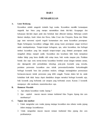 BAB I
PENDAHULUAN
A. Latar Belakang
Kecantikan adalah anugerah terindah bagi wanita. Kecantikan memiliki kemampuan
magnetik luar biasa yang mampu meruntuhkan dunia laki-laki. Keagungan dan
kekuasaan laki-laki dapat jatuh dan bertekuk lutut dibawah kakinya. Beberapa contoh
ilustrasi misalnya, kisah Adam dan Hawa, Julius Cesar dan Cleopatra, Rama dan Shinta
juga turut mewarnai sejarah tragedi kemanusiaan atas nama kecantikan perempuan.
Begitu berharganya kecantikan sehingga tidak jarang kaum perempuan sangat terobsesi
untuk mendapatkannya. Tempat-tempat kebugaran, spa, salon kecantikan, dan berbagai
institusi kecantikan yang lain menjadi tempat-tempat yang diminati perempuan untuk
mengubah dirinya menjadi cantik. Kecantikan dan kesehatan lahir batin merupakan
vitalitas hidup yang harus dimiliki oleh setiap insan, baik wanita maupun pria. Penilaian
bentuk dan rupa serta norma-norma kecantikan berubah sesuai dengan tuntutan zaman,
dan dipengaruhi oleh pertumbuhan teknologi, jenis-jenis kosmetik yang tersedia,
peralatan perawatan kecantikan atau teknik perawatan.Kemudian berkembanglah
berbagai kosmetik baru dan peralatan modern, sehingga memungkinkan perencanaan
bermacam-macam teknik perawatan yang lebih canggih. Namun dalam hal ini, untuk
keindahan kulit tidak hanya dapat diandalkan dengan memakai berbagai kosmetik saja,
baik kosmetik yang berbentuk cair ataupun yang berbentuk cream. Karena 2 kosmetik
mempunyai sifat membantu menetralisasikan saja.
B. Rumusan Masalah
1. Apa rahasia kecantikan wanita Jepang ?
2. Apa sajakah macam macam ramuan tradisional khas Negara Jepang dan cara
membuatnya?
C. Tujuan dan manfaat
1. Untuk mengetahui cara wanita jepang menjaga kecantikan atau rahasia wanita jepang
dalam menjaga kecantikannya
2. Untuk mengetahui macam macam ramuan tradisional khas jepang dan cara
pembuatannya
 