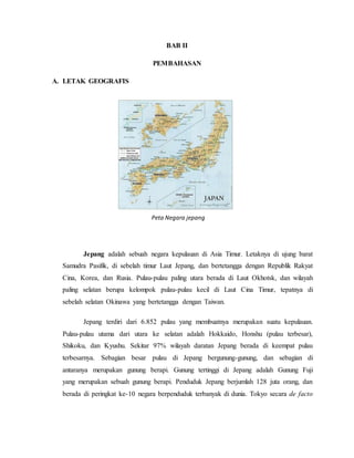 BAB II
PEMBAHASAN
A. LETAK GEOGRAFIS
Jepang adalah sebuah negara kepulauan di Asia Timur. Letaknya di ujung barat
Samudra Pasifik, di sebelah timur Laut Jepang, dan bertetangga dengan Republik Rakyat
Cina, Korea, dan Rusia. Pulau-pulau paling utara berada di Laut Okhotsk, dan wilayah
paling selatan berupa kelompok pulau-pulau kecil di Laut Cina Timur, tepatnya di
sebelah selatan Okinawa yang bertetangga dengan Taiwan.
Jepang terdiri dari 6.852 pulau yang membuatnya merupakan suatu kepulauan.
Pulau-pulau utama dari utara ke selatan adalah Hokkaido, Honshu (pulau terbesar),
Shikoku, dan Kyushu. Sekitar 97% wilayah daratan Jepang berada di keempat pulau
terbesarnya. Sebagian besar pulau di Jepang bergunung-gunung, dan sebagian di
antaranya merupakan gunung berapi. Gunung tertinggi di Jepang adalah Gunung Fuji
yang merupakan sebuah gunung berapi. Penduduk Jepang berjumlah 128 juta orang, dan
berada di peringkat ke-10 negara berpenduduk terbanyak di dunia. Tokyo secara de facto
Peta Negara jepang
 