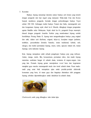 3. Kesenian
Budaya Jepang mencakup interaksi antara budaya asli Jomon yang kokoh
dengan pengaruh dari luar negeri yang menyusul. Mula-mula Cina dan Korea
banyak membawa pengaruh, bermula dengan perkembangan budaya Yayoi
sekitar 300 SM. Gabungan tradisi budaya Yunani dan India, memengaruhi seni
dan keagamaan Jepang sejak abad ke-6 Masehi, dilengkapi dengan pengenalan
agama Buddha sekte Mahayana. Sejak abad ke-16, pengaruh Eropa menonjol,
disusul dengan pengaruh Amerika Serikat yang mendominasi Jepang setelah
berakhirnya Perang Dunia II. Jepang turut mengembangkan budaya yang original
dan unik, dalam seni (ikebana, origami, ukiyo-e), kerajinan tangan (pahatan,
tembikar, persembahan (boneka bunraku, tarian tradisional, kabuki, noh,
rakugo), dan tradisi (permainan Jepang, onsen, sento, upacara minum teh, taman
Jepang), serta makanan Jepang.
Kini, Jepang merupakan salah sebuah pengekspor budaya pop yang terbesar.
Anime, manga, mode, film, kesusastraan, permainan video, dan musik Jepang
menerima sambutan hangat di seluruh dunia, terutama di negara-negara Asia
yang lain. Pemuda Jepang gemar menciptakan trend baru dan kegemaran
mengikut gaya mereka memengaruhi mode dan trend seluruh dunia. Pasar muda-
mudi yang amat baik merupakan ujian untuk produk-produk elektronik
konsumen yang baru, di mana gaya dan fungsinya ditentukan oleh pengguna
Jepang, sebelum dipertimbangkan untuk diedarkan ke seluruh dunia.
Chakinzushi, sushi yang dibungkus telur dadar tipis.
 