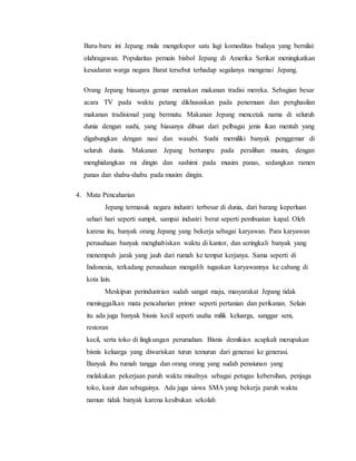 Baru-baru ini Jepang mula mengekspor satu lagi komoditas budaya yang bernilai:
olahragawan. Popularitas pemain bisbol Jepang di Amerika Serikat meningkatkan
kesadaran warga negara Barat tersebut terhadap segalanya mengenai Jepang.
Orang Jepang biasanya gemar memakan makanan tradisi mereka. Sebagian besar
acara TV pada waktu petang dikhususkan pada penemuan dan penghasilan
makanan tradisional yang bermutu. Makanan Jepang mencetak nama di seluruh
dunia dengan sushi, yang biasanya dibuat dari pelbagai jenis ikan mentah yang
digabungkan dengan nasi dan wasabi. Sushi memiliki banyak penggemar di
seluruh dunia. Makanan Jepang bertumpu pada peralihan musim, dengan
menghidangkan mi dingin dan sashimi pada musim panas, sedangkan ramen
panas dan shabu-shabu pada musim dingin.
4. Mata Pencaharian
Jepang termasuk negara industri terbesar di dunia, dari barang keperluan
sehari hari seperti sumpit, sampai industri berat seperti pembuatan kapal. Oleh
karena itu, banyak orang Jepang yang bekerja sebagai karyawan. Para karyawan
perusahaan banyak menghabiskan waktu di kantor, dan seringkali banyak yang
menempuh jarak yang jauh dari rumah ke tempat kerjanya. Sama seperti di
Indonesia, terkadang perusahaan mengalih tugaskan karyawannya ke cabang di
kota lain.
Meskipun perindustrian sudah sangat maju, masyarakat Jepang tidak
meninggalkan mata pencaharian primer seperti pertanian dan perikanan. Selain
itu ada juga banyak bisnis kecil seperti usaha milik keluarga, sanggar seni,
restoran
kecil, serta toko di lingkungan perumahan. Bisnis demikian acapkali merupakan
bisnis keluarga yang diwariskan turun temurun dari generasi ke generasi.
Banyak ibu rumah tangga dan orang orang yang sudah pensiunan yang
melakukan pekerjaan paruh waktu misalnya sebagai petugas kebersihan, penjaga
toko, kasir dan sebagainya. Ada juga siswa SMA yang bekerja paruh waktu
namun tidak banyak karena kesibukan sekolah
 