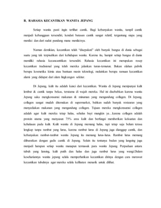 B. RAHASIA KECANTIKAN WANITA JEPANG
Setiap wanita pasti ingin terlihat cantik. Bagi kebanyakan wanita, tampil cantik
menjadi kebanggaan tersendiri, kendati batasan cantik sangat relatif, tergantung siapa yang
menilai dan dari sudut pandang mana menilainya.
Namun demikian, kecantikan telah “disepakati” oleh banyak bangsa di dunia sebagai
suatu yang tak terpisahkan dari kehidupan wanita. Karena itu, hampir setiap bangsa di dunia
memiliki rahasia kecancanttikan tersendiri. Rahasia kecantikan ini merupakan resep
kecantikan tradisional yang telah mereka jalankan turun-temurun. Bukan olahan pabrik
berupa kosmetika kimia atau bantuan mesin teknologi, melainkan berupa ramuan kecantikan
alami yang didapat dari alam lingkungan sekitar.
Di Jepang, kulit itu adalah kunci dari kecantikan. Wanita di Jepang mempunyai kulit
lembut & cantik tanpa bekas, terutama di wajah mereka. Hal ini disebabkan karena wanita
Jepang suka mengkonsumsi makanan & minuman yang mengandung collagen. Di Jepang,
collagen sangat mudah ditemukan di supermarket, bahkan sudah banyak restauran yang
menyediakan makanan yang mengandung collagen. Tujuan mereka mengkonsumsi collagen
adalah agar kulit mereka tetap halus, sehalus bayi mungkin ya…karena collagen adalah
protein utama yang menyusun 75% area kulit dan berfungsi memberikan kekuatan dan
kehalusan pada kulit. Kulit wanita di Jepang memang halus, tapi tetap saja belum terasa
lengkap tanpa rambut yang lurus, karena rambut lurus di Jepang juga dianggap cantik, dan
kebanyakan rambut-rambut wanita Jepang itu memang lurus-lurus. Rambut lurus memang
diibaratkan dengan gadis cantik di Jepang. Selain itu tentunya badan yang langsing juga
menjadi harapan setiap wanita manapun termasuk para wanita Jepang. Perpaduan antara
tubuh yang lansing, kulit putih dan halus dan juga rambut lurus yang wangi.Dalam
kesehariannya wanita jepang selalu memperhatikan kecantikan dirinya dengan cara merawat
kecantikan tubuhnya agar mereka selalu kelihatan menarik untuk dilihat.
 