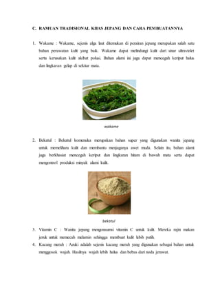 C. RAMUAN TRADISIONAL KHAS JEPANG DAN CARA PEMBUATANNYA
1. Wakame : Wakame, sejenis alga laut ditemukan di perairan jepang merupakan salah satu
bahan perawatan kulit yang baik. Wakame dapat melindungi kulit dari sinar ultraviolet
serta kerusakan kulit akibat polusi. Bahan alami ini juga dapat mencegah keriput halus
dan lingkaran gelap di sekitar mata.
2. Bekatul : Bekatul komenuka merupakan bahan super yang digunakan wanita jepang
untuk memelihara kulit dan membantu menjaganya awet muda. Selain itu, bahan alami
juga berkhasiat mencegah keriput dan lingkaran hitam di bawah mata serta dapat
mengontrol produksi minyak alami kulit.
3. Vitamin C : Wanita jepang mengonsumsi vitamin C untuk kulit. Mereka rajin makan
jeruk untuk memecah melamin sehingga membuat kulit lebih putih.
4. Kacang merah : Azuki adalah sejenis kacang merah yang digunakan sebagai bahan untuk
menggosok wajah. Hasilnya wajah lebih halus dan bebas dari noda jerawat.
wakame
bekatul
 