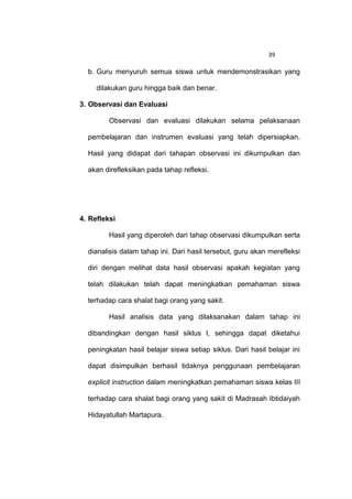 39

  b. Guru menyuruh semua siswa untuk mendemonstrasikan yang

     dilakukan guru hingga baik dan benar.

3. Observasi dan Evaluasi

         Observasi dan evaluasi dilakukan selama pelaksanaan

  pembelajaran dan instrumen evaluasi yang telah dipersiapkan.

  Hasil yang didapat dari tahapan observasi ini dikumpulkan dan

  akan direfleksikan pada tahap refleksi.




4. Refleksi

         Hasil yang diperoleh dari tahap observasi dikumpulkan serta

  dianalisis dalam tahap ini. Dari hasil tersebut, guru akan merefleksi

  diri dengan melihat data hasil observasi apakah kegiatan yang

  telah dilakukan telah dapat meningkatkan pemahaman siswa

  terhadap cara shalat bagi orang yang sakit.

         Hasil analisis data yang dilaksanakan dalam tahap ini

  dibandingkan dengan hasil siklus I, sehingga dapat diketahui

  peningkatan hasil belajar siswa setiap siklus. Dari hasil belajar ini

  dapat disimpulkan berhasil tidaknya penggunaan pembelajaran

  explicit instruction dalam meningkatkan pemahaman siswa kelas III

  terhadap cara shalat bagi orang yang sakit di Madrasah Ibtidaiyah

  Hidayatullah Martapura.
 