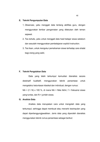 40

E. Teknik Pengumpulan Data

   1. Observasi, yaitu menggali data tentang aktifitas guru, dengan

     menggunakan lembar pengamatan yang dilakukan oleh teman

     sejawat.

   2. Tes tertulis, yaitu untuk menggali data hasil belajar siswa sebelum

     dan sesudah menggunakan pembelajaran explicit instruction.

   3. Tes lisan, untuk mengukur pemahaman siswa terhadap cara shalat

     bagi orang yang sakit.




F. Teknik Pengolahan Data

          Data yang telah terkumpul kemudian dianalisis secara

   deskriptif   kualitatif,   menggunakan   teknik   persentase     untuk

   mengetahui ketuntasan klasikal dan individual, dengan rumus:

   NA = (f / N) x 100 %, di mana NA = Nilai Akhir, f = frekuensi siswa

   yang tuntas, dan N = jumlah siswa.

G. Analisis Data

          Analisis data merupakan cara untuk mengolah data yang

   terkumpul, sehingga dapat membuat atau menarik kesimpulan yang

   dapat dipertanggungjawabkan. Jenis data yang diperoleh dianalisis

   menggunakan teknik rumus persentase sebagai berikut:
 
