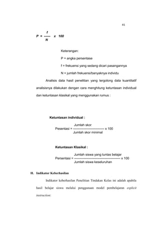 41

          f
   P = ------     x 100
        N


                      Keterangan:

                      P = angka persentase

                      f = frekuensi yang sedang dicari pasangannya

                      N = jumlah frekuensi/banyaknya individu

          Analisis data hasil penelitian yang tergolong data kuantitatif

   analisisnya dilakukan dengan cara menghitung ketuntasan individual

   dan ketuntasan klasikal yang menggunakan rumus :




             Ketuntasan individual :

                               Jumlah skor
                  Pesentasi = ----------------------------- x 100
                              Jumlah skor minimal



                  Ketuntasan Klasikal :

                               Jumlah siswa yang tuntas belajar
                  Persentasi = ------------------------------------------- x 100
                               Jumlah siswa keseluruhan


H. Indikator Keberhasilan

          Indikator keberhasilan Penelitian Tindakan Kelas ini adalah apabila

   hasil belajar siswa melalui penggunaan model pembelajaran explicit

   instruction:
 