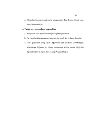 43

  c. Mengolah/menyusun data serta menganalisis data dengan teknik yang

     sudah direncanakan.

4. Tahap penyusunan laporan peneltian

  a. Menyusun hasil penelitian menjadi laporan penelitian.

  b. Berkonsultasi dengan dosen pembimbing untuk koreksi dan disetujui.

  c. Hasil penelitian yang telah diperbaiki dan disetujui diperbanyak,

     selanjutnya diajukan ke sidang munaqasah skripsi untuk diuji dan

     dipertahankan di depan Tim Sidang Penguji Skripsi.
 