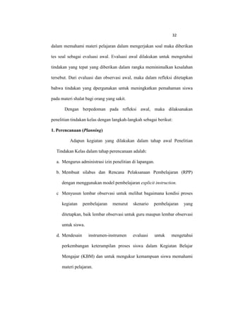 32

dalam memahami materi pelajaran dalam mengerjakan soal maka diberikan

tes soal sebagai evaluasi awal. Evaluasi awal dilakukan untuk mengetahui

tindakan yang tepat yang diberikan dalam rangka meminimalkan kesalahan

tersebut. Dari evaluasi dan observasi awal, maka dalam refleksi ditetapkan

bahwa tindakan yang dpergunakan untuk meningkatkan pemahaman siswa

pada materi shalat bagi orang yang sakit.

       Dengan berpedoman pada refleksi awal, maka dilaksanakan

penelitian tindakan kelas dengan langkah-langkah sebagai berikut:

1. Perencanaan (Planning)

          Adapun kegiatan yang dilakukan dalam tahap awal Penelitian

  Tindakan Kelas dalam tahap perencanaan adalah:

  a. Mengurus administrasi izin penelitian di lapangan.

  b. Membuat silabus dan Rencana Pelaksanaan Pembelajaran (RPP)

     dengan menggunakan model pembelajaran explicit instruction.

  c Menyusun lembar observasi untuk melihat bagaimana kondisi proses

     kegiatan    pembelajaran    menurut    skenario   pembelajaran    yang

     ditetapkan, baik lembar observasi untuk guru maupun lembar observasi

     untuk siswa.

  d. Mendesain      instrumen-instrumen     evaluasi      untuk   mengetahui

     perkembangan keterampilan proses siswa dalam Kegiatan Belajar

     Mengajar (KBM) dan untuk mengukur kemampuan siswa memahami

     materi pelajaran.
 