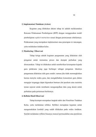 33




2. Implementasi Tindakan (Action)

         Kegiatan yang dilakukan dakam tahap ini adalah melaksanakan

  Rencana Pelaksanaan Pembelajaran (RPP) dengan menggunakan model

  pembelajaran explicit instruction sesuai dengan perencanaan sebelumnya.

  Pelaksanaan yang merupakan implementasi atau penerapan isi rancangan,

  yaitu melakukan tindakan kelas.

3. Monitoring / Observasi

         Tahap ketiga adalah kegiatan pengamatan yang dilakukan oleh

  pengamat untuk memantau proses dan dampak perbaikan yang

  direncanakan. Tahap ini dilakukan untuk memberikan kesempatan kepada

  guru pelaksana yang juga berfungsi sebagai pengamat. Idealnya

  pengamatan dilakukan oleh guru sendiri. namun jika tidak memungkinkan

  karena menyita waktu guru, dan mengakibatkan konsentrasi guru dalam

  mengajar terganggu dapat digunakan bantuan alat perekam atau meminta

  teman sejawat untuk membantu mengumpulkan data yang akurat untuk

  perbaikan pada pertemuan berikutnya.

4. Refleksi Hasil Observasi

         Tahap keempat merupakan langkah akhir dari Penelitian Tindakan

  Kelas, yaitu melakukan refleksi. Refleksi merupakan kegiatan untuk

  mengemukakan kembali yang sudah dilakukan pada waktu tindakan.

  Setelah melakukan refleksi biasanya muncul permasalahan atau pemikiran
 