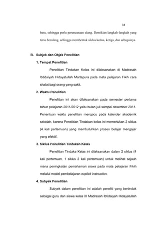 34

     baru, sehingga perlu perencanaan ulang. Demikian langkah-langkah yang

     terus berulang, sehingga membentuk siklus kedua, ketiga, dan sebagainya.



B. Subjek dan Objek Penelitian

   1. Tempat Penelitian

            Penelitian Tindakan Kelas ini dilaksanakan di Madrasah

     Ibtidaiyah Hidayatullah Martapura pada mata pelajaran Fikih cara

     shalat bagi orang yang sakit.

   2. Waktu Penelitian

            Penelitian ini akan dilaksanakan pada semester pertama

     tahun pelajaran 2011/2012 yaitu bulan juli sampai desember 2011.

     Penentuan waktu penelitian mengacu pada kalender akademik

     sekolah, karena Penelitian Tindakan kelas ini memerlukan 2 siklus

     (4 kali pertemuan) yang membutuhkan proses belajar mengajar

     yang efektif.

   3. Siklus Penelitian Tindakan Kelas

            Penelitian Tindaka Kelas ini dilaksanakan dalam 2 siklus (4

     kali pertemuan, 1 siklus 2 kali pertemuan) untuk melihat sejauh

     mana peningkatan pemahaman siswa pada mata pelajaran Fikih

     melalui model pembelajaran explicit instruction.

   4. Subyek Penelitian

            Subyek dalam penelitian ini adalah peneliti yang bertindak

     sebagai guru dan siswa kelas III Madrasah Ibtidaiyah Hidayatullah
 