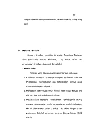 36

     debgan indikator mampu memahami cara shalat bagi orang yang

     sakit.




D. Skenario Tindakan

         Skenario tindakan penelitian ini adalah Penelitian Tindakan

   Kelas (classroom Actions Research). Tiap siklus terdiri dari

   perencanaan, tindakan, observasi, dan refleksi.

   1. Perencanaan

              Kegiatan yang dilakukan dalam perencanaan ini berupa:

     a. Persiapan perangkat pembelajaran seperti pembuatan Rencana

        Pelaksanaan Pembelajaran dan kelengkapan lainnya guna

        melaksanakan pembelajaran.

     b. Mendesain alat evaluasi untuk melihat hasil belajar berupa pre

        test dan post test serta tes akhir siklus.

     c. Melaksanakan Rencana Pelaksanaan Pembelajaran (RPP)

        dengan menggunakan model pembelajaran explicit instruction.

        Hal ini dilaksanakan dalam 2 siklus. Tiap siklus dengan 2 kali

        pertemuan. Satu kali pertemuan lamanya 2 jam pelajaran (2x35

        menit).
 
