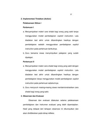 37

2. Implementasi Tindakan (Action)

  Pelaksanaan Siklus I

  Pertemuan I

  a. Menyampaikan materi cara shalat bagi orang yang sakit tanpa

    menggunakan model pembelajaran explicit instruction. Lalu

    diadakan test akhir untuk dibandingkan hasilnya dengan

    pembelajaran setelah menggunakan pembelajaran           explicit

    instruction pada pertemuan berikutnya.

  b. Guru bersama siswa menyimpulkan pelajaran yang sudah

    dipelajari.

  Pertemuan II

  a. Menyampaikan materi cara shalat bagi orang yang sakit dengan

    menggunakan model pembelajaran explicit instruction. Lalu

    diadakan test akhir untuk dibandingkan hasilnya dengan

    pembelajaran tanpa menggunakan model pembelajaran explicit

    instruction pada pertemuan sebelumnya.

  b. Guru menyuruh masing-masing siswa mendemonstrasikan cara

    shalat bagi orang yang sakit.

3. Observasi dan Evaluasi

        Observasi dan evaluasi dilakukan selama pelaksanaan

  pembelajaran dan instrumen evaluasi yang telah dipersiapkan.

  Hasil yang didapat dari tahapan observasi ini dikumpulkan dan

  akan direfleksikan pada tahap refleksi.
 