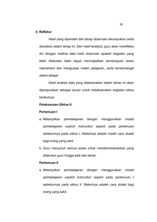 38

4. Refleksi

         Hasil yang diperoleh dari tahap observasi dikumpulkan serta

  dianalisis dalam tahap ini. Dari hasil tersebut, guru akan merefleksi

  diri dengan melihat data hasil observasi apakah kegiatan yang

  telah dilakukan telah dapat meningkatkan kemampuan siswa

  memahami dan menguasai materi pelajaran, serta bersemangat

  dalam belajar.

         Hasil analisis data yang dilaksanakan dalam tahap ini akan

  dipergunakan sebagai acuan untuk melaksanakan kegiatan siklus

  berikutnya.

  Pelaksanaan Siklus II:

  Pertemuan I

  a. Melanjutkan    pembelajaran    dengan     menggunakan       model

     pembelajaran    explicit instruction   seperti pada    pertemuan

     sebelumnya pada siklus I. Materinya adalah masih cara shalat

     bagi orang yang sakit.

  b. Guru menyuruh semua siswa untuk mendemonstrasikan yang

     dilakukan guru hingga baik dan benar.

  Pertemuan II

  a. Melanjutkan    pembelajaran    dengan     menggunakan       model

     pembelajaran explicit instruction seperti pada pertemuan I

     sebelumnya pada siklus II. Materinya adalah cara shalat bagi

     orang yang sakit.
 