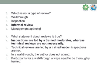 3. Which is not a type of review?
a. Walkthrough
b. Inspection
c. Informal review
d. Management approval
4. What statement about reviews is true?
a. Inspections are led by a trained moderator, whereas
technical reviews are not necessarily.
b. Technical reviews are led by a trained leader, inspections
are not.
c. In a walkthrough, the author does not attend.
d. Participants for a walkthrough always need to be thoroughly
trained.
 