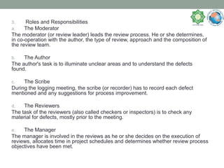 3. Roles and Responsibilities
a. The Moderator
The moderator (or review leader) leads the review process. He or she determines,
in co-operation with the author, the type of review, approach and the composition of
the review team.
b. The Author
The author's task is to illuminate unclear areas and to understand the defects
found.
c. The Scribe
During the logging meeting, the scribe (or recorder) has to record each defect
mentioned and any suggestions for process improvement.
d. The Reviewers
The task of the reviewers (also called checkers or inspectors) is to check any
material for defects, mostly prior to the meeting.
e. The Manager
The manager is involved in the reviews as he or she decides on the execution of
reviews, allocates time in project schedules and determines whether review process
objectives have been met.
 