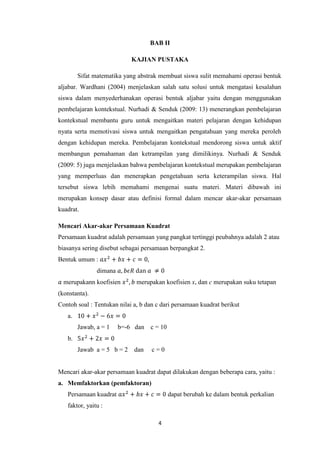 BAB II
KAJIAN PUSTAKA
Sifat matematika yang abstrak membuat siswa sulit memahami operasi bentuk
aljabar. Wardhani (2004) menjelaskan salah satu solusi untuk mengatasi kesalahan
siswa dalam menyederhanakan operasi bentuk aljabar yaitu dengan menggunakan
pembelajaran kontekstual. Nurhadi & Senduk (2009: 13) menerangkan pembelajaran
kontekstual membantu guru untuk mengaitkan materi pelajaran dengan kehidupan
nyata serta memotivasi siswa untuk mengaitkan pengatahuan yang mereka peroleh
dengan kehidupan mereka. Pembelajaran kontekstual mendorong siswa untuk aktif
membangun pemahaman dan ketrampilan yang dimilikinya. Nurhadi & Senduk
(2009: 5) juga menjelaskan bahwa pembelajaran kontekstual merupakan pembelajaran
yang memperluas dan menerapkan pengetahuan serta keterampilan siswa. Hal
tersebut siswa lebih memahami mengenai suatu materi. Materi dibawah ini
merupakan konsep dasar atau definisi formal dalam mencar akar-akar persamaan
kuadrat.
Mencari Akar-akar Persamaan Kuadrat
Persamaan kuadrat adalah persamaan yang pangkat tertinggi peubahnya adalah 2 atau
biasanya sering disebut sebagai persamaan berpangkat 2.
Bentuk umum :
dimana
merupakann koefisien

merupakan koefisien x, dan c merupakan suku tetapan

(konstanta).
Contoh soal : Tentukan nilai a, b dan c dari persamaan kuadrat berikut
a.
Jawab, a = 1

b=-6 dan

c = 10

b.
Jawab a = 5 b = 2

dan

c=0

Mencari akar-akar persamaan kuadrat dapat dilakukan dengan beberapa cara, yaitu :
a. Memfaktorkan (pemfaktoran)
Persamaan kuadrat

dapat berubah ke dalam bentuk perkalian

faktor, yaitu :
4

 