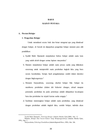 28
BAB II
KAJIAN PUSTAKA
A. Prestasi Belajar
1. Pengertian Belajar
Untuk memahami secara baik dan benar mengenai apa yang dimaksud
dengan belajar, di bawah ini dipaparkan pengertian belajar menurut para ahli
pendidikan:
a. Syaiful Bahri Djamarah menjelaskan bahwa belajar adalah suatu kata
yang sudah akrab dengan semua lapisan masyarakat.1
b. Slameto menjelaskan belajar adalah suatu proses usaha yang dilakukan
seseorang untuk memperoleh suatu perubahan tingkah laku yang baru
secara keseluruhan, berupa hasil pengalamannya sendiri dalam interaksi
dengan lingkungannya.2
c. Menurut Suryasubrata, seseorang disebut belajar bila: belajar itu
membawa perubahan (dalam diri behavior changes, aktual maupun
potensial), perubahan itu pada pokoknya adalah didapatkan kecakapan
baru dan perubahan itu terjadi karena usaha sengaja.3
d. Sardiman menerangkan belajar adalah suatu perubahan, yang dimaksud
dengan perubahan adalah tingkah laku, setelah belajar, individu akan
1Syaful Bahri Djamarah, Psikologi Belajar, (Jakarta: Rineka Cipta,2008), hlm. 12.
2Slameto, Belajar Dan Factor-Faktor Yang Mempengaruhinya (Jakarta: Rineka Cipta,
1991), hlm. 2.
3Suryasubrata, Psikologi Pendidikan,(Jakarta:Rajawali Press, 1993), hlm. 246.
28
 