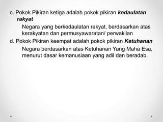 c. Pokok Pikiran ketiga adalah pokok pikiran kedaulatan
rakyat
Negara yang berkedaulatan rakyat, berdasarkan atas
kerakyatan dan permusyawaratan/ perwakilan
d. Pokok Pikiran keempat adalah pokok pikiran Ketuhanan
Negara berdasarkan atas Ketuhanan Yang Maha Esa,
menurut dasar kemanusiaan yang adil dan beradab.
 