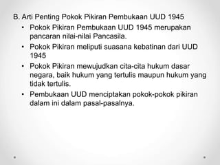 B. Arti Penting Pokok Pikiran Pembukaan UUD 1945
• Pokok Pikiran Pembukaan UUD 1945 merupakan
pancaran nilai-nilai Pancasila.
• Pokok Pikiran meliputi suasana kebatinan dari UUD
1945
• Pokok Pikiran mewujudkan cita-cita hukum dasar
negara, baik hukum yang tertulis maupun hukum yang
tidak tertulis.
• Pembukaan UUD menciptakan pokok-pokok pikiran
dalam ini dalam pasal-pasalnya.
 
