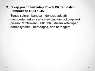 C. Sikap positif terhadap Pokok Pikiran dalam
Pembukaan UUD 1945
Tugas seluruh bangsa Indonesia adalah
mempertahankan serta mewujudkan pokok-pokok
pikiran Pembukaan UUD 1945 dalam kehidupan
bermasyarakat, berbangsa, dan bernegara.
 