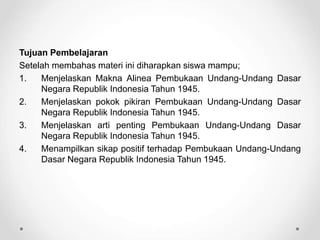 Tujuan Pembelajaran
Setelah membahas materi ini diharapkan siswa mampu;
1. Menjelaskan Makna Alinea Pembukaan Undang-Undang Dasar
Negara Republik Indonesia Tahun 1945.
2. Menjelaskan pokok pikiran Pembukaan Undang-Undang Dasar
Negara Republik Indonesia Tahun 1945.
3. Menjelaskan arti penting Pembukaan Undang-Undang Dasar
Negara Republik Indonesia Tahun 1945.
4. Menampilkan sikap positif terhadap Pembukaan Undang-Undang
Dasar Negara Republik Indonesia Tahun 1945.
 