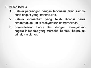 B. Alinea Kedua
1. Bahwa perjuangan bangsa Indonesia telah sampai
pada tingkat yang menentukan.
2. Bahwa momentum yang telah dicapai harus
dimanfaatkan untuk menyatakan kemerdekaan.
3. Kemerdekaan harus diisi dengan mewujudkan
negara Indonesia yang merdeka, bersatu, berdaulat,
adil dan makmur.
 