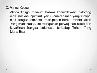 C. Alinea Ketiga
Alinea ketiga memuat bahwa kemerdekaan didorong
oleh motivasi spiritual, yaitu kemerdekaan yang dicapai
oleh bangsa Indonesia merupakan berkat rahmat Allah
Yang Mahakuasa. Ini merupakan perwujudan sikap dan
keyakinan bangsa Indonesia terhadap Tuhan Yang
Maha Esa.
 