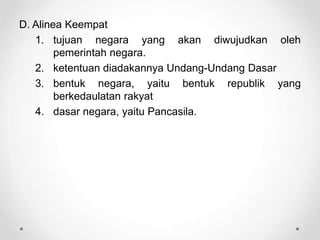 D. Alinea Keempat
1. tujuan negara yang akan diwujudkan oleh
pemerintah negara.
2. ketentuan diadakannya Undang-Undang Dasar
3. bentuk negara, yaitu bentuk republik yang
berkedaulatan rakyat
4. dasar negara, yaitu Pancasila.
 