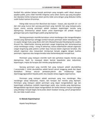 [LEADERSHIP THEORY] January 11, 2010
Kembali kita saksikan betapa banyak pemimpin yang mengaku wakil rakyat ataupun
pejabat publik, justru tidak memiliki integritas sama sekali, karena apa yang diucapkan
dan dijanjikan ketika kampanye dalam pemilu tidak sama dengan yang dilakukan ketika
sudah duduk nyaman di kursinya.
Paling tidak menurut Ken Blanchard dan kawan – kawan, ada sejumlah ciri –ciri
dan nilai yang muncul dari seorang pemimpin yang memiliki hati yang melayani,yaitu
tujuan utama seorang pemimpin adalah melayani kepentingan mereka yang
dipimpinnya. Orientasinya adalah bukan untuk kepentingan diri pribadi maupun
golongan tapi justru kepentingan publik yang dipimpinnya.
Seorang pemimpin memiliki kerinduan untuk membangun dan mengembangkan
mereka yang dipimpinnya sehingga tumbuh banyak pemimpin dalam kelomponya. Hal
ini sejalan dengan buku yang ditulis oleh John Maxwell berjudul Developing the Leaders
Around You. Keberhasilan seorang pemimpin sangat tergantung dari kemampuannya
untuk membangun orang – orang di sekitarnya, karena keberhasilan sebuah organisasi
sangat tergantung pada potensi sumber daya manusia dalam organisasi tersebut. Jika
sebuah organisasi atau masyarakat mempunyai banyak anggota dengan kualitas
pemimpin, organisasi atau bangsa tersebut akan berkembang dan menjadi kuat.
Pemimpin yang melayani memiliki kasih dan perhatian kepada mereka yang
dipimpinnya. Kasih itu mewujud dalam bentuk kepedulian akan kebutuhan,
kepentingan, impian da harapan dari mereka yang dipimpinnya.
Seorang pemimpin yang memiliki hati yang melayani adalah akuntabilitas
( accountable ). Istilah akuntabilitas adalah berarti penuh tanggung jawab dan dapat
diandalkan. Artinya seluruh perkataan,pikiran dan tindakannya dapat
dipertanggungjawabkan kepada public atau kepada setiap anggota organisasinya.
Pemimpin yang melayani adalah pemimpin yang mau mendengar. Mau
mendengar setiap kebutuhan, impian, dan harapan dari mereka yang dipimpin.
Pemimpin yang melayani adalah pemimpin yang dapat mengendalikam ego dan
kepentingan pribadinya melebihi kepentingan public atau mereka yang dipimpinnya.
Mengendalikan ego berarti dapat mengendalikan diri ketika tekanan maupun tantangan
yang dihadapi menjadi begitu berat,selalu dalam keadaan tenang, penuh pengendalian
diri, dan tidak mudah emosi.
B. Metode Kepemimpinan
Kepala Yang Melayani
Chapterkepemimpinan
11
 